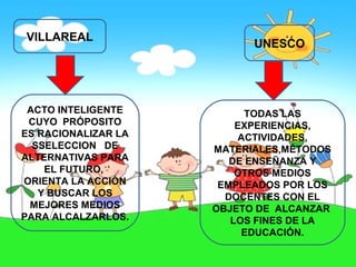 VILLAREAL
                           UNESCO




 ACTO INTELIGENTE          TODAS LAS
 CUYO PRÓPOSITO          EXPERIENCIAS,
ES RACIONALIZAR LA       ACTIVIDADES,
  SSELECCION DE      MATERIALES,MÉTODOS
ALTERNATIVAS PARA       DE ENSEÑANZA Y
    EL FUTURO,           OTROS MEDIOS
ORIENTA LA ACCIÓN     EMPLEADOS POR LOS
   Y BUSCAR LOS        DOCENTES CON EL
 MEJORES MEDIOS      OBJETO DE ALCANZAR
PARA ALCALZARLOS.       LOS FINES DE LA
                          EDUCACIÓN.
 