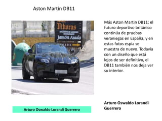 Aston Martin DB11
Más Aston Martin DB11: el
futuro deportivo británico
continúa de pruebas
veraniegas en España, y en
estas fotos espía se
muestra de nuevo. Todavía
con un diseño que está
lejos de ser definitivo, el
DB11 también nos deja ver
su interior.
Arturo Oswaldo Lorandi
GuerreroArturo Oswaldo Lorandi Guerrero
 