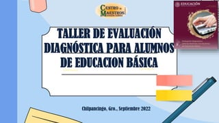 TALLER DE EVALUACIÓN
DIAGNÓSTICA PARA ALUMNOS
DE EDUCACION BÁSICA
Chilpancingo, Gro., Septiembre 2022
 
