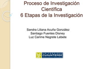 Proceso de Investigación
Científica
6 Etapas de la Investigación
Sandra Liliana Acuña González
Santiago Fuentes Disney
Luz Carime Negrete Lebete
 