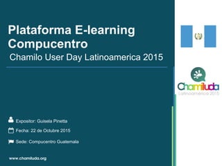 Plataforma E-learning
Compucentro
Expositor: Guisela Pinetta
Chamilo User Day Latinoamerica 2015
Fecha: 22 de Octubre 2015
Sede: Compucentro Guatemala
 