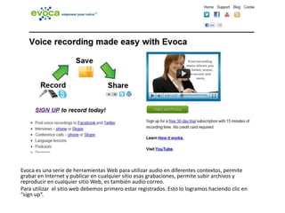 Evoca es una serie de herramientas Web para utilizar audio en diferentes contextos, permite grabar en Internet y publicar en cualquier sitio esas grabaciones, permite subir archivos y reproducir en cualquier sitio Web, es también audio correo. Para utilizar  el sitio web debemos primero estar registrados. Esto lo logramos haciendo clic en “sign up“. 