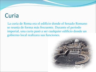 Curia La curia de Roma era el edificio donde el Senado Romano se reunía de forma más frecuente. Durante el periodo imperial, una curia pasó a ser cualquier edificio donde un gobierno local realizara sus funciones. 