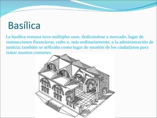 Basílica La basílica romana tuvo múltiples usos, dedicándose a mercado, lugar de transacciones financieras, culto o, más ordinariamente, a la administración de justicia; también se utilizaba como lugar de reunión de los ciudadanos para tratar asuntos comunes. 