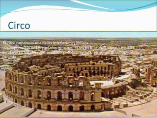 Circo El circo romano es una de las instalaciones lúdicas  más importantes de las ciudades romanas. Es un recinto alargado con remates  circulares en los extremos teniendo globalmente una forma ovalada, más o menos  alargada. 
