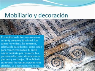 Mobiliario y decoración . El mobiliario de las casas romanas era muy escueto y funcional. Las camas le servían a los romanos, además de para dormir, como sofá y para comer recostados. El suelo estaba cubierto por mosaicos Las paredes solían estar decoradas con pinturas y cortinajes. El mobiliario era escaso, las ventanas pocas y sin cristales. La decoración era lujosa. 