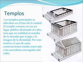 Templos Los templos principales se ubicaban en el foro de la ciudad. El templo romano no era un lugar público destinado al culto, sino que en realidad se trataba de la morada que acogía a la imagen de la divinidad. Por este motivo, el uso de estas construcciones estaba reservado a los sacerdotes encargados del culto. 