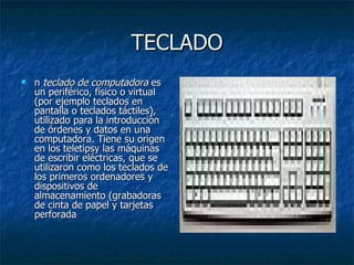 TECLADO
   n teclado de computadora es 
    un periférico, físico o virtual 
    (por ejemplo teclados en 
    pantalla o teclados táctiles), 
    utilizado para la introducción 
    de órdenes y datos en una 
    computadora. Tiene su origen 
    en los teletipsy las máquinas 
    de escribir eléctricas, que se 
    utilizaron como los teclados de 
    los primeros ordenadores y 
    dispositivos de 
    almacenamiento (grabadoras 
    de cinta de papel y tarjetas 
    perforada
 
