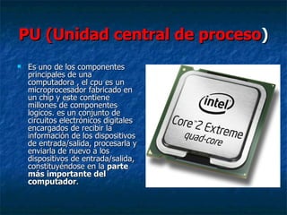 PU (Unidad central de proceso) 
   Es uno de los componentes 
    principales de una 
    computadora , el cpu es un 
    microprocesador fabricado en 
    un chip y este contiene 
    millones de componentes 
    logicos. es un conjunto de 
    circuitos electrónicos digitales 
    encargados de recibir la 
    información de los dispositivos 
    de entrada/salida, procesarla y 
    enviarla de nuevo a los 
    dispositivos de entrada/salida, 
    constituyéndose en la parte
    más importante del
    computador. 
 