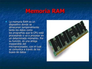 Memoria RAM 
   La memoria RAM es un 
    dispositivo donde se 
    almacenan temporalmente 
    tanto los datos como 
    los programas que la CPU está 
    procesando o va a procesar en 
    un determinado momento. Por 
    su función, es una amiga 
    inseparable del 
    microprocesador, con el cual 
    se comunica a través de los 
    buses de datos 
 