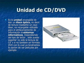 Unidad de CD/DVD 
   Es la unidad encargada de 
    leer un disco óptico, es decir 
    de lectura mediante un rayo 
    láser, no recargable utilizado 
    para el almacenamiento de 
    información ensistemas
    informáticos. Dependiendo 
    del tipo de lector , este puede 
    soportar no solo la lectura de 
    Cd`s si no tambien en formato 
    DVD con lo cual ya tendriamos 
    la opcion de ver peliculas por 
    ejemplo. 
 