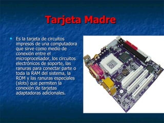 Tarjeta Madre 
   Es la tarjeta de circuitos 
    impresos de una computadora 
    que sirve como medio de 
    conexión entre el 
    microprocesador, los circuitos 
    electrónicos de soporte, las 
    ranuras para conectar parte o 
    toda la RAM del sistema, la 
    ROM y las ranuras especiales 
    (slots) que permiten la 
    conexión de tarjetas 
    adaptadoras adicionales. 
 