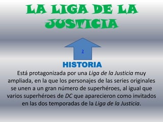 LA LIGA DE LA
         JUSTICIA

                             2


                     HISTORIA
    Está protagonizada por una Liga de la Justicia muy
ampliada, en la que los personajes de las series originales
 se unen a un gran número de superhéroes, al igual que
varios superhéroes de DC que aparecieron como invitados
      en las dos temporadas de la Liga de la Justicia.
 