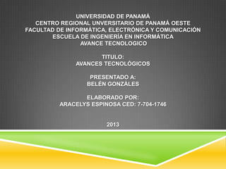 UNIVERSIDAD DE PANAMÁ
CENTRO REGIONAL UNVERSITARIO DE PANAMÁ OESTE
FACULTAD DE INFORMÁTICA, ELECTRÓNICA Y COMUNICACIÓN
ESCUELA DE INGENIERÍA EN INFORMÁTICA
AVANCE TECNOLOGICO
TITULO:
AVANCES TECNOLÓGICOS
PRESENTADO A:
BELÉN GONZÁLES
ELABORADO POR:
ARACELYS ESPINOSA CED: 7-704-1746
2013
 