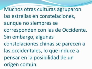 Muchos otras culturas agruparon 
las estrellas en constelaciones, 
aunque no siempres se 
corresponden con las de Occidente. 
Sin embargo, algunas 
constelaciones chinas se parecen a 
las occidentales, lo que induce a 
pensar en la posibilidad de un 
origen común. 
 