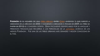 POKEMÓN ES EL NOMBRE DE UNA TRIBU URBANA ENTRE CHILE JUVENTUD 'S QUE SURGIÓ A
MEDIADOS DE LA DÉCADA DE 2000 Y COMENZÓ A DECLINAR A FINALES DE 2009. LA TRIBU (A
PARTIR DE 2012) SE CONSIDERA EXTINTA. ERAN FÁCILMENTE IDENTIFICABLES POR SU ANGULAR Y
PRESIONAN PEINADOS,QUE RECUERDA A LOS PERSONAJES DE LA JAPONESA LICENCIA DE LOS
MEDIOS POKÉMON . FUE UNA DE LAS TRIBUS URBANAS MÁS GRANDES Y MEJOR CONOCIDAS EN
EL PAÍS.