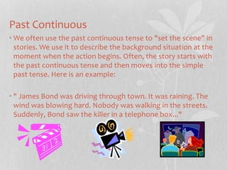 Past Continuous 
•We often use the past continuous tense to "set the scene" in 
stories. We use it to describe the background situation at the 
moment when the action begins. Often, the story starts with 
the past continuous tense and then moves into the simple 
past tense. Here is an example: 
• " James Bond was driving through town. It was raining. The 
wind was blowing hard. Nobody was walking in the streets. 
Suddenly, Bond saw the killer in a telephone box..." 
 