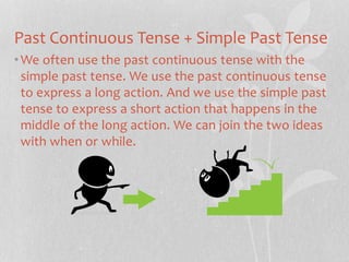 Past Continuous Tense + Simple Past Tense 
•We often use the past continuous tense with the 
simple past tense. We use the past continuous tense 
to express a long action. And we use the simple past 
tense to express a short action that happens in the 
middle of the long action. We can join the two ideas 
with when or while. 
 