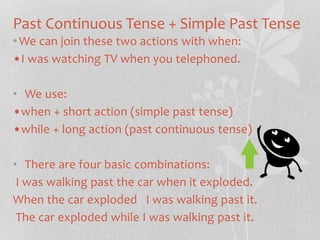 Past Continuous Tense + Simple Past Tense 
•We can join these two actions with when: 
•I was watching TV when you telephoned. 
• We use: 
•when + short action (simple past tense) 
•while + long action (past continuous tense) 
• There are four basic combinations: 
I was walking past the car when it exploded. 
When the car exploded I was walking past it. 
The car exploded while I was walking past it. 
 