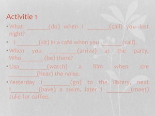 Activitie 1 
•What _______(do) when I _______(call) you last 
night? 
• I _______(sit) in a café when you _______(call). 
•When you _________(arrive) at the party, 
Who_______ (be) there? 
• Lisa_________(watch) a film when she 
_________(hear) the noise. 
• Yesterday I_________(go) to the library, next 
I_________(have) a swim, later I ________(meet) 
Julie for coffee. 
 