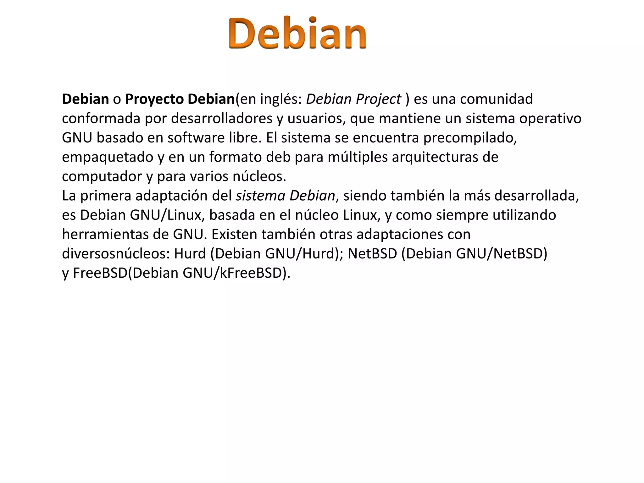 Debian o Proyecto Debian(en inglés: Debian Project ) es una comunidad
conformada por desarrolladores y usuarios, que mantiene un sistema operativo
GNU basado en software libre. El sistema se encuentra precompilado,
empaquetado y en un formato deb para múltiples arquitecturas de
computador y para varios núcleos.
La primera adaptación del sistema Debian, siendo también la más desarrollada,
es Debian GNU/Linux, basada en el núcleo Linux, y como siempre utilizando
herramientas de GNU. Existen también otras adaptaciones con
diversosnúcleos: Hurd (Debian GNU/Hurd); NetBSD (Debian GNU/NetBSD)
y FreeBSD(Debian GNU/kFreeBSD).
 