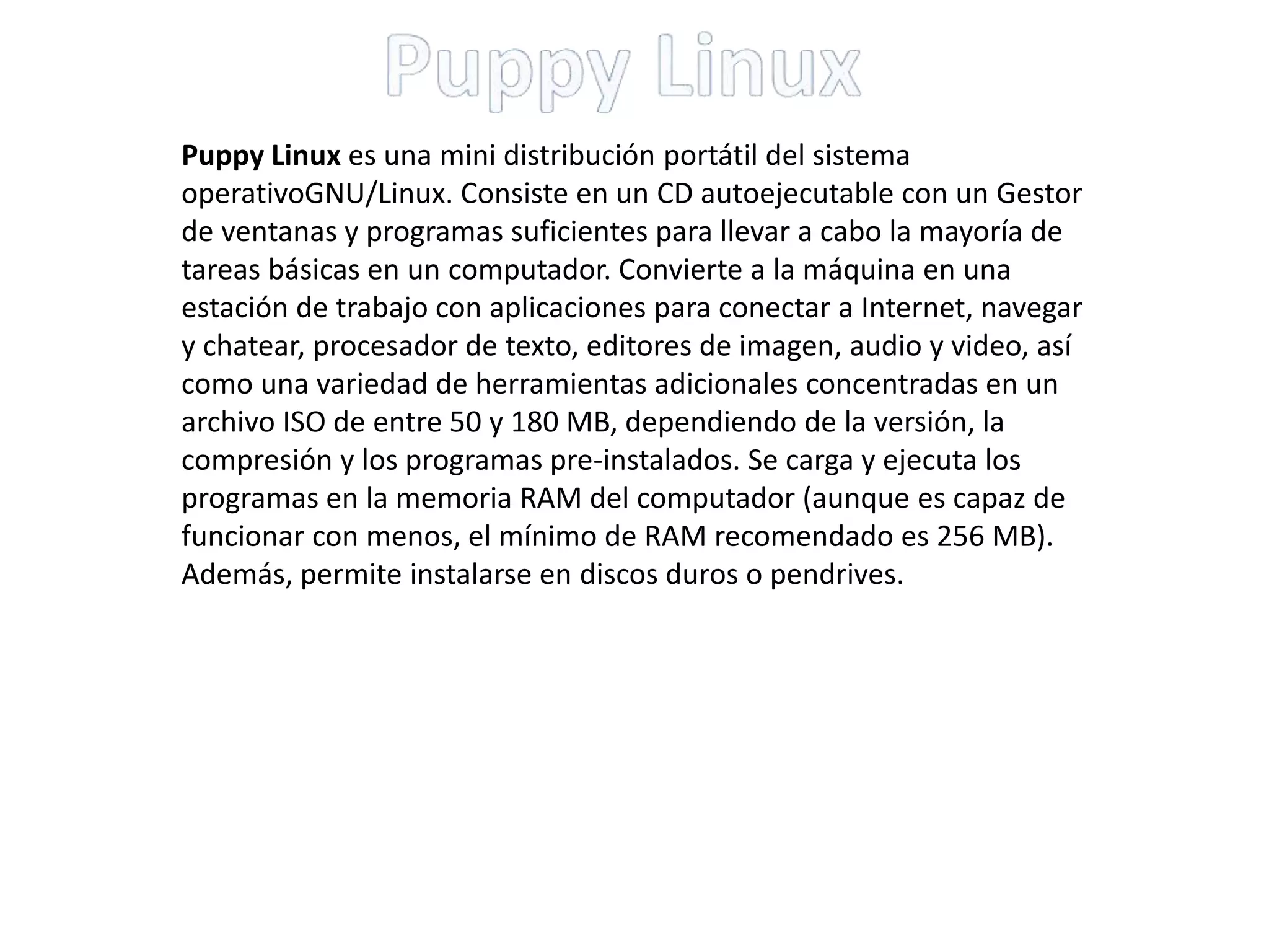 Puppy Linux es una mini distribución portátil del sistema
operativoGNU/Linux. Consiste en un CD autoejecutable con un Gestor
de ventanas y programas suficientes para llevar a cabo la mayoría de
tareas básicas en un computador. Convierte a la máquina en una
estación de trabajo con aplicaciones para conectar a Internet, navegar
y chatear, procesador de texto, editores de imagen, audio y video, así
como una variedad de herramientas adicionales concentradas en un
archivo ISO de entre 50 y 180 MB, dependiendo de la versión, la
compresión y los programas pre-instalados. Se carga y ejecuta los
programas en la memoria RAM del computador (aunque es capaz de
funcionar con menos, el mínimo de RAM recomendado es 256 MB).
Además, permite instalarse en discos duros o pendrives.
 