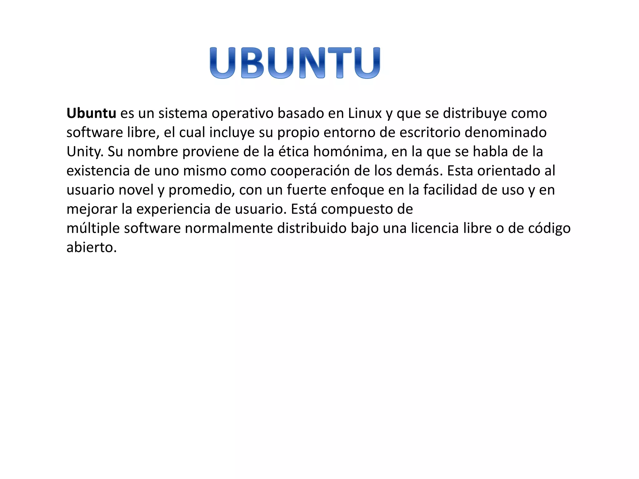 Ubuntu es un sistema operativo basado en Linux y que se distribuye como
software libre, el cual incluye su propio entorno de escritorio denominado
Unity. Su nombre proviene de la ética homónima, en la que se habla de la
existencia de uno mismo como cooperación de los demás. Esta orientado al
usuario novel y promedio, con un fuerte enfoque en la facilidad de uso y en
mejorar la experiencia de usuario. Está compuesto de
múltiple software normalmente distribuido bajo una licencia libre o de código
abierto.
 