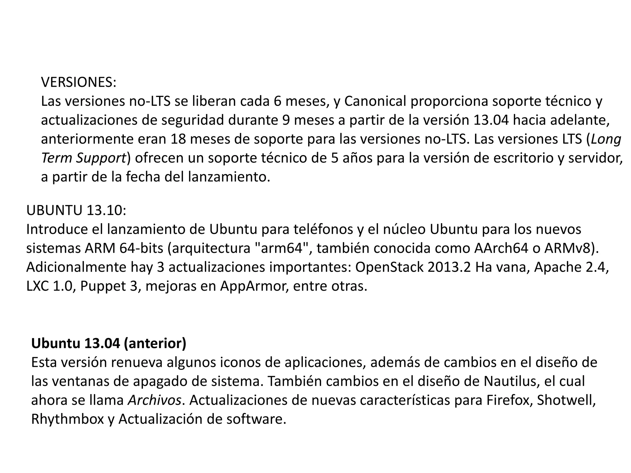 VERSIONES:
Las versiones no-LTS se liberan cada 6 meses, y Canonical proporciona soporte técnico y
actualizaciones de seguridad durante 9 meses a partir de la versión 13.04 hacia adelante,
anteriormente eran 18 meses de soporte para las versiones no-LTS. Las versiones LTS (Long
Term Support) ofrecen un soporte técnico de 5 años para la versión de escritorio y servidor,
a partir de la fecha del lanzamiento.
UBUNTU 13.10:
Introduce el lanzamiento de Ubuntu para teléfonos y el núcleo Ubuntu para los nuevos
sistemas ARM 64-bits (arquitectura "arm64", también conocida como AArch64 o ARMv8).
Adicionalmente hay 3 actualizaciones importantes: OpenStack 2013.2 Ha vana, Apache 2.4,
LXC 1.0, Puppet 3, mejoras en AppArmor, entre otras.
Ubuntu 13.04 (anterior)
Esta versión renueva algunos iconos de aplicaciones, además de cambios en el diseño de
las ventanas de apagado de sistema. También cambios en el diseño de Nautilus, el cual
ahora se llama Archivos. Actualizaciones de nuevas características para Firefox, Shotwell,
Rhythmbox y Actualización de software.
 