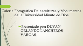 Galería Fotográfica De esculturas y Monumentos
de la Universidad Minuto de Dios
Presentado por: DUVAN
ORLANDO LANCHEROS
VARGAS
 