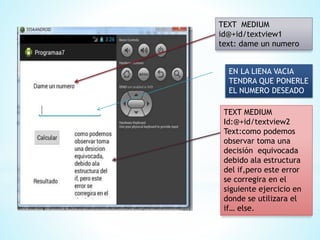 TEXT MEDIUM
id@+id/textview1
text: dame un numero
EN LA LIENA VACIA
TENDRA QUE PONERLE
EL NUMERO DESEADO
TEXT MEDIUM
Id:@+id/textview2
Text:como podemos
observar toma una
decisión equivocada
debido ala estructura
del if,pero este error
se corregira en el
siguiente ejercicio en
donde se utilizara el
if… else.