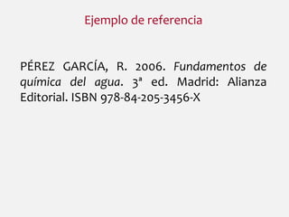 Ejemplo de referencia
PÉREZ GARCÍA, R. 2006. Fundamentos de
química del agua. 3ª ed. Madrid: Alianza
Editorial. ISBN 978-84-205-3456-X
 