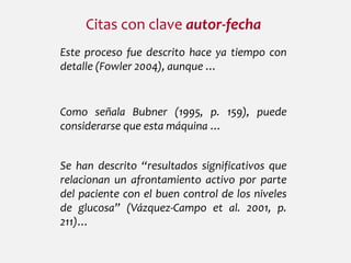 Citas con clave autor-fecha
Este proceso fue descrito hace ya tiempo con
detalle (Fowler 2004), aunque …
Como señala Bubner (1995, p. 159), puede
considerarse que esta máquina …
Se han descrito “resultados significativos que
relacionan un afrontamiento activo por parte
del paciente con el buen control de los niveles
de glucosa” (Vázquez-Campo et al. 2001, p.
211)…
 