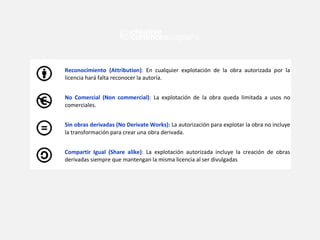 Reconocimiento (Attribution): En cualquier explotación de la obra autorizada por la
licencia hará falta reconocer la autoría.
No Comercial (Non commercial): La explotación de la obra queda limitada a usos no
comerciales.
Sin obras derivadas (No Derivate Works): La autorización para explotar la obra no incluye
la transformación para crear una obra derivada.
Compartir Igual (Share alike): La explotación autorizada incluye la creación de obras
derivadas siempre que mantengan la misma licencia al ser divulgadas
 
