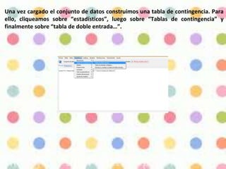 Una vez cargado el conjunto de datos construimos una tabla de contingencia. Para
ello, cliqueamos sobre “estadísticos”, luego sobre “Tablas de contingencia” y
finalmente sobre “tabla de doble entrada…”.
 