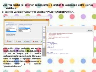 Una vez hecho lo anterior comenzamos a probar la asociación entre ciertas
variables:
a) Entre la variable “SEXO” y la variable “PRACTICADEDEPORTE”.
Conclusión: como podemos ver en los
resultados la X2 reales es 19.163, como la
X2 real es mayor que X2 teórica,
rechazaremos la hipótesis nula (Ho) y, por
tanto al aceptar la hipótesis alternativa
declaramos que existe asociación entre la
variable “sexo” y la variable
“practicadedeporte”.
 