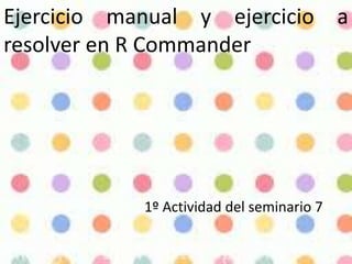 Ejercicio manual y ejercicio a
resolver en R Commander
1º Actividad del seminario 7
 