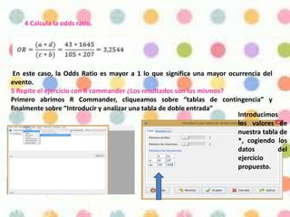 4 Calcula la odds ratio.
En este caso, la Odds Ratio es mayor a 1 lo que significa una mayor ocurrencia del
evento.
5 Repite el ejercicio con R commander ¿Los resultados son los mismos?
Primero abrimos R Commander, cliqueamos sobre “tablas de contingencia” y
finalmente sobre “Introducir y analizar una tabla de doble entrada”
Introducimos
los valores de
nuestra tabla de
*, cogiendo los
datos del
ejercicio
propuesto.
 