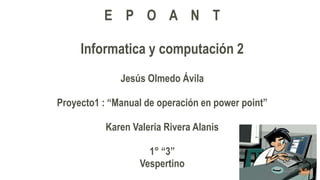 E P O A N T
Informatica y computación 2
Jesús Olmedo Ávila
Proyecto1 : “Manual de operación en power point”
Karen Valeria Rivera Alanis
1° “3”
Vespertino
 
