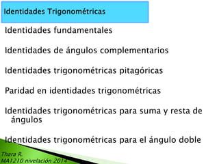 Identidades fundamentales
Identidades de ángulos complementarios

Identidades trigonométricas pitagóricas
Paridad en identidades trigonométricas

Identidades trigonométricas para suma y resta de
ángulos
Identidades trigonométricas para el ángulo doble
Thara R.
MA1210 nivelación 2014

 