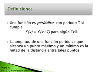 



Una función es periódica con periodo T si
cumple
f (x) = f (x+T) para algún Tεℝ

La amplitud de una función periódica que
alcanza un punto máximo y un mínimo es la
mitad de la distancia entre tales puntos

Thara R.
MA1210 nivelación 2014

 