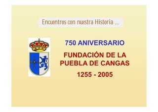 Encuentros con nuestra Historia ...


          750 ANIVERSARIO
         FUNDACIÓN DE LA
        PUEBLA DE CANGAS
               1255 - 2005
 