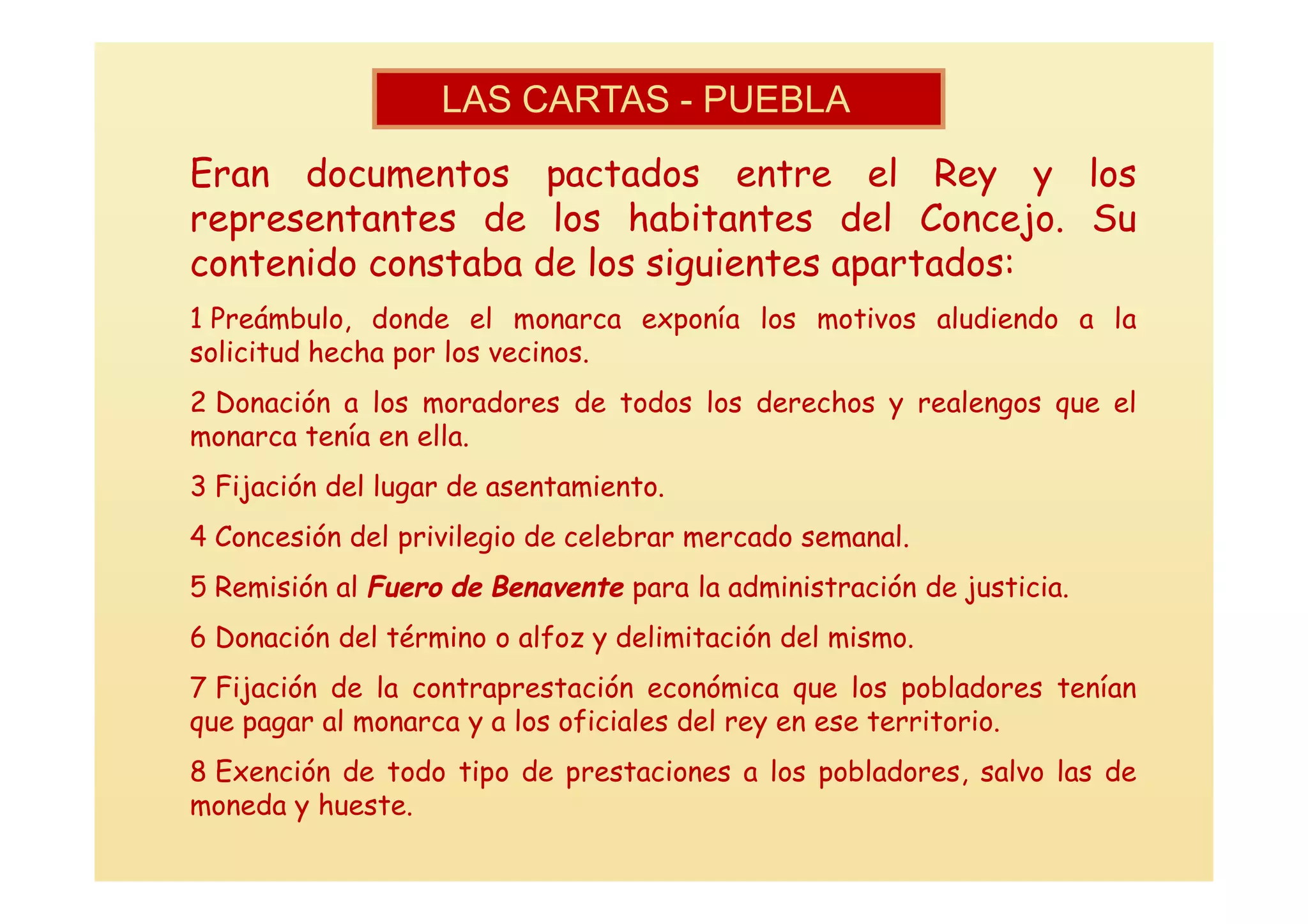 LAS CARTAS - PUEBLA
Eran documentos pactados entre el Rey y los
representantes de los habitantes del Concejo. Su
contenido constaba de los siguientes apartados:
1 Preámbulo, donde el monarca exponía los motivos aludiendo a la
solicitud hecha por los vecinos.
2 Donación a los moradores de todos los derechos y realengos que el
monarca tenía en ella.
3 Fijación del lugar de asentamiento.
4 Concesión del privilegio de celebrar mercado semanal.
5 Remisión al Fuero de Benavente para la administración de justicia.
6 Donación del término o alfoz y delimitación del mismo.
7 Fijación de la contraprestación económica que los pobladores tenían
que pagar al monarca y a los oficiales del rey en ese territorio.
8 Exención de todo tipo de prestaciones a los pobladores, salvo las de
moneda y hueste.
 