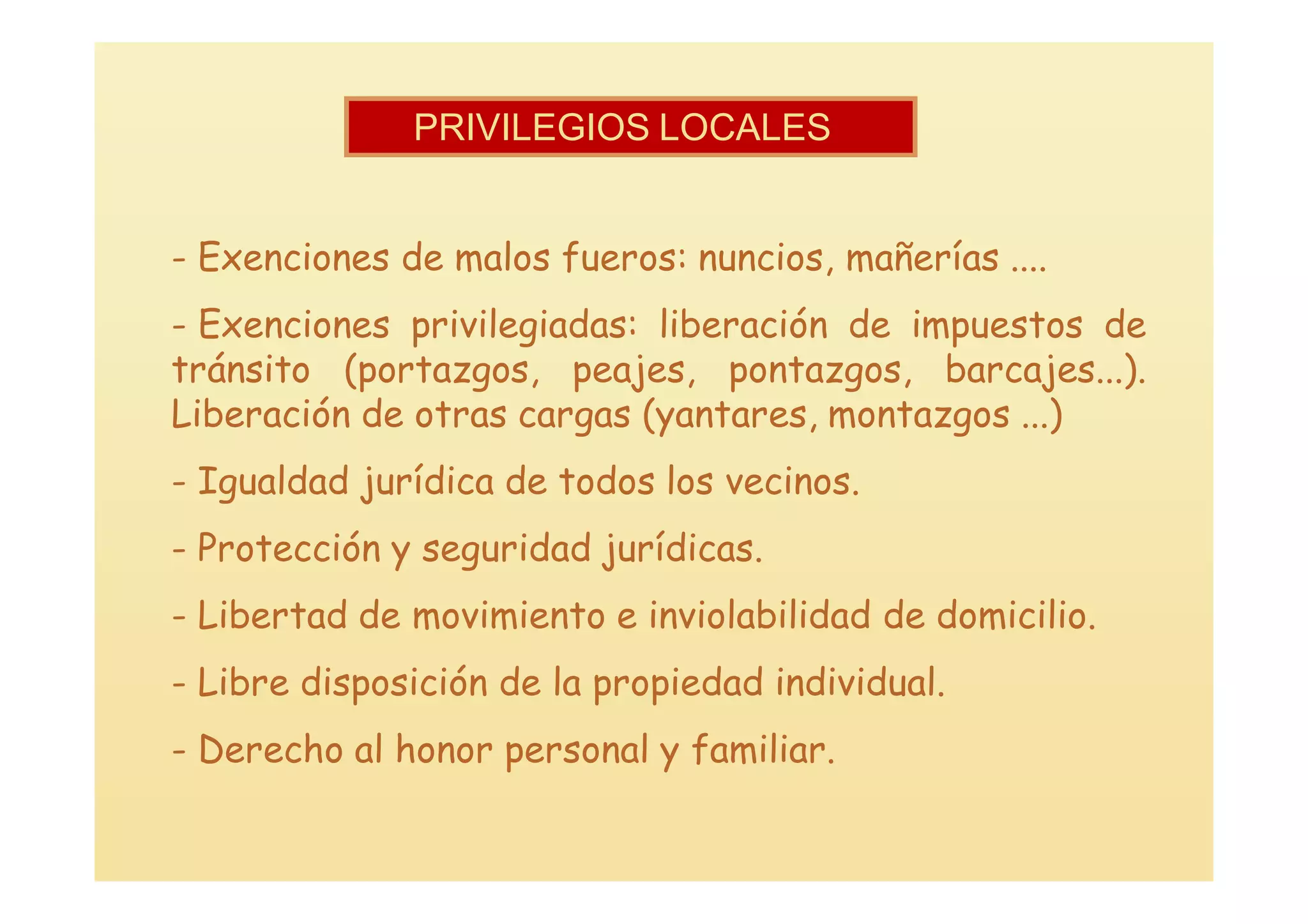 PRIVILEGIOS LOCALES


- Exenciones de malos fueros: nuncios, mañerías ....
- Exenciones privilegiadas: liberación de impuestos de
tránsito (portazgos, peajes, pontazgos, barcajes...).
Liberación de otras cargas (yantares, montazgos ...)
- Igualdad jurídica de todos los vecinos.
- Protección y seguridad jurídicas.
- Libertad de movimiento e inviolabilidad de domicilio.
- Libre disposición de la propiedad individual.
- Derecho al honor personal y familiar.
 