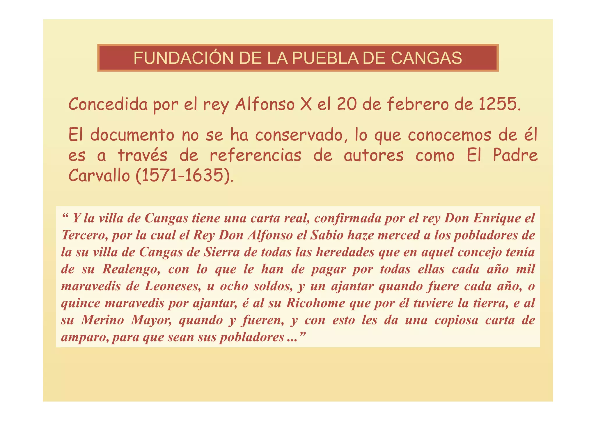 FUNDACIÓN DE LA PUEBLA DE CANGAS

 Concedida por el rey Alfonso X el 20 de febrero de 1255.
 El documento no se ha conservado, lo que conocemos de él
 es a través de referencias de autores como El Padre
 Carvallo (1571-1635).

“ Y la villa de Cangas tiene una carta real, confirmada por el rey Don Enrique el
Tercero, por la cual el Rey Don Alfonso el Sabio haze merced a los pobladores de
la su villa de Cangas de Sierra de todas las heredades que en aquel concejo tenía
de su Realengo, con lo que le han de pagar por todas ellas cada año mil
maravedis de Leoneses, u ocho soldos, y un ajantar quando fuere cada año, o
quince maravedis por ajantar, é al su Ricohome que por él tuviere la tierra, e al
su Merino Mayor, quando y fueren, y con esto les da una copiosa carta de
amparo, para que sean sus pobladores ...”
 