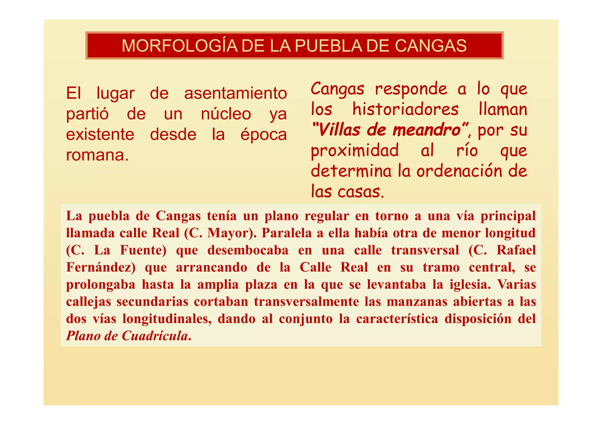 MORFOLOGÍA DE LA PUEBLA DE CANGAS

El lugar de asentamiento               Cangas responde a lo que
partió de un núcleo ya                 los historiadores llaman
existente desde la época               “Villas de meandro”, por su
romana.                                proximidad al río que
                                       determina la ordenación de
                                       las casas.
La puebla de Cangas tenía un plano regular en torno a una vía principal
llamada calle Real (C. Mayor). Paralela a ella había otra de menor longitud
(C. La Fuente) que desembocaba en una calle transversal (C. Rafael
Fernández) que arrancando de la Calle Real en su tramo central, se
prolongaba hasta la amplia plaza en la que se levantaba la iglesia. Varias
callejas secundarias cortaban transversalmente las manzanas abiertas a las
dos vías longitudinales, dando al conjunto la característica disposición del
Plano de Cuadrícula.
 