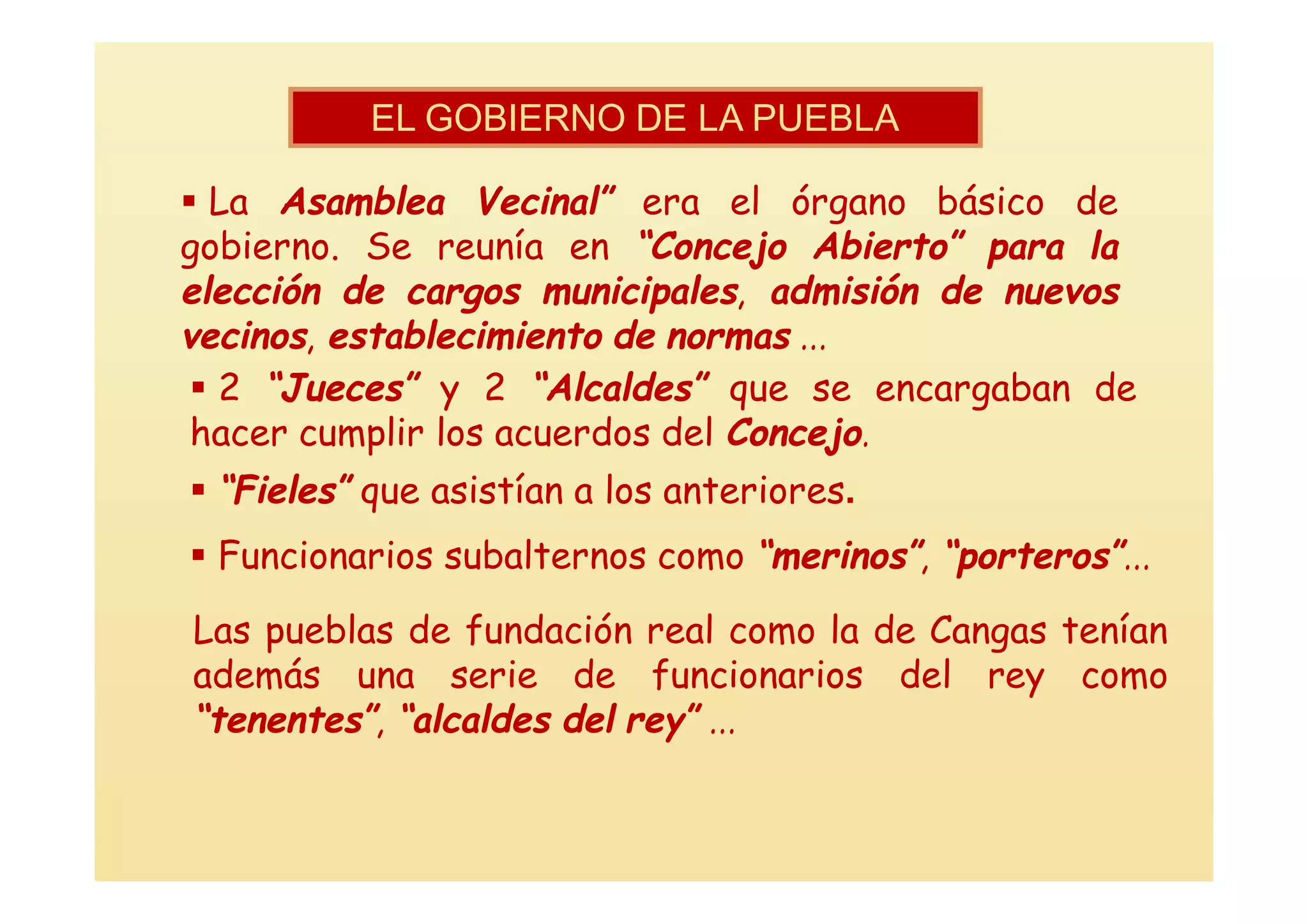 EL GOBIERNO DE LA PUEBLA

 La Asamblea Vecinal” era el órgano básico de
gobierno. Se reunía en “Concejo Abierto” para la
elección de cargos municipales, admisión de nuevos
vecinos, establecimiento de normas ...
  2 “Jueces” y 2 “Alcaldes” que se encargaban de
 hacer cumplir los acuerdos del Concejo.
 “Fieles” que asistían a los anteriores.
 Funcionarios subalternos como “merinos”, “porteros”...

Las pueblas de fundación real como la de Cangas tenían
además una serie de funcionarios del rey como
“tenentes”, “alcaldes del rey” ...
 