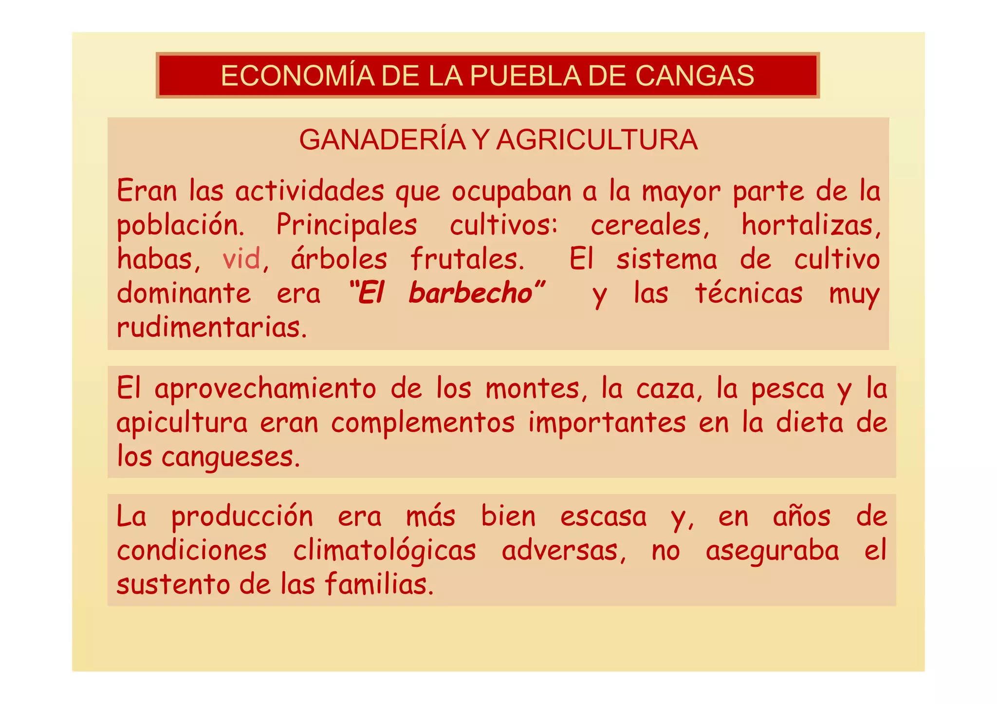 ECONOMÍA DE LA PUEBLA DE CANGAS

             GANADERÍA Y AGRICULTURA
Eran las actividades que ocupaban a la mayor parte de la
población. Principales cultivos: cereales, hortalizas,
habas, vid, árboles frutales.    El sistema de cultivo
dominante era “El barbecho”        y las técnicas muy
rudimentarias.

El aprovechamiento de los montes, la caza, la pesca y la
apicultura eran complementos importantes en la dieta de
los cangueses.

La producción era más bien escasa y, en años de
condiciones climatológicas adversas, no aseguraba el
sustento de las familias.
 