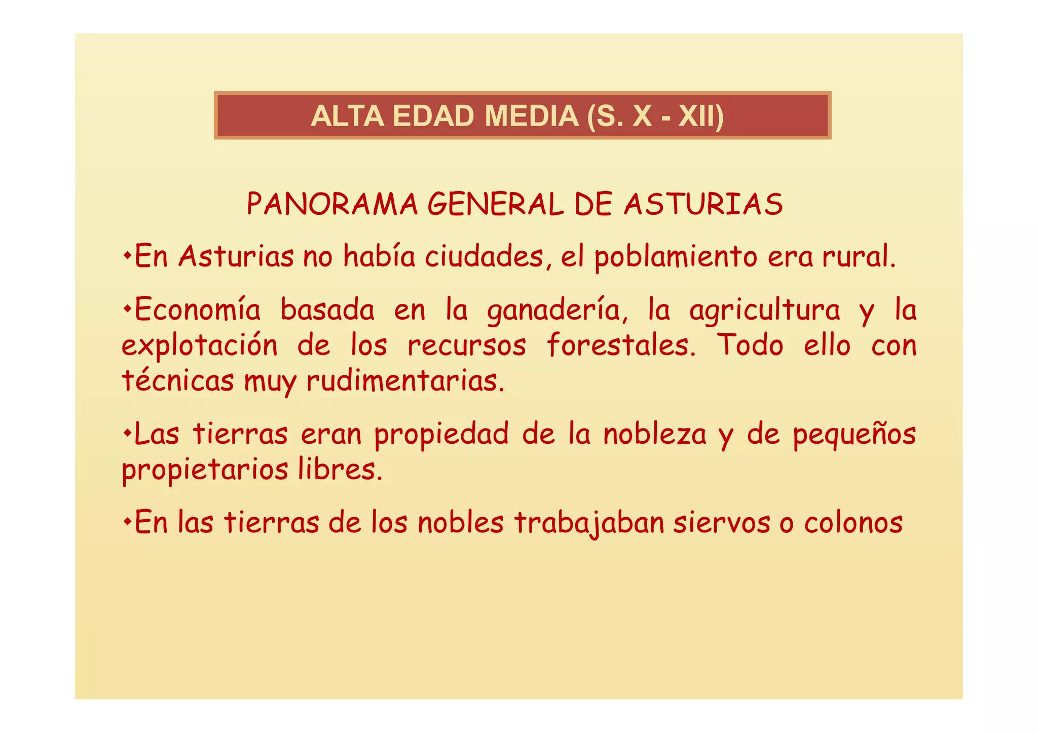 ALTA EDAD MEDIA (S. X - XII))

         PANORAMA GENERAL DE ASTURIAS
En Asturias no había ciudades, el poblamiento era rural.
Economía basada en la ganadería, la agricultura y la
explotación de los recursos forestales. Todo ello con
técnicas muy rudimentarias.
Las tierras eran propiedad de la nobleza y de pequeños
propietarios libres.
En las tierras de los nobles trabajaban siervos o colonos
 