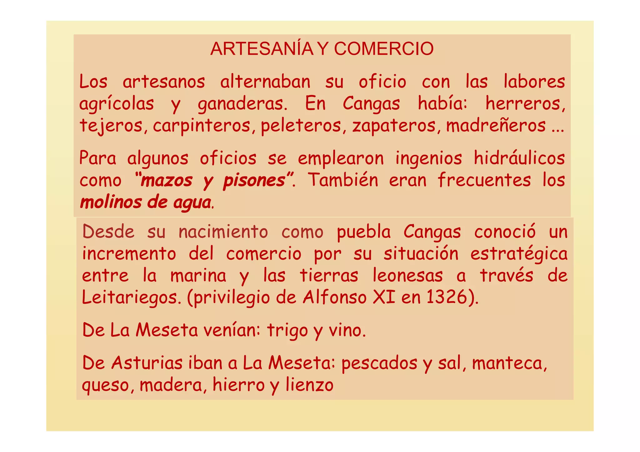 ARTESANÍA Y COMERCIO
Los artesanos alternaban su oficio con las labores
agrícolas y ganaderas. En Cangas había: herreros,
tejeros, carpinteros, peleteros, zapateros, madreñeros ...
Para algunos oficios se emplearon ingenios hidráulicos
como “mazos y pisones”. También eran frecuentes los
molinos de agua.
Desde su nacimiento como puebla Cangas conoció un
incremento del comercio por su situación estratégica
entre la marina y las tierras leonesas a través de
Leitariegos. (privilegio de Alfonso XI en 1326).
De La Meseta venían: trigo y vino.
De Asturias iban a La Meseta: pescados y sal, manteca,
queso, madera, hierro y lienzo
 