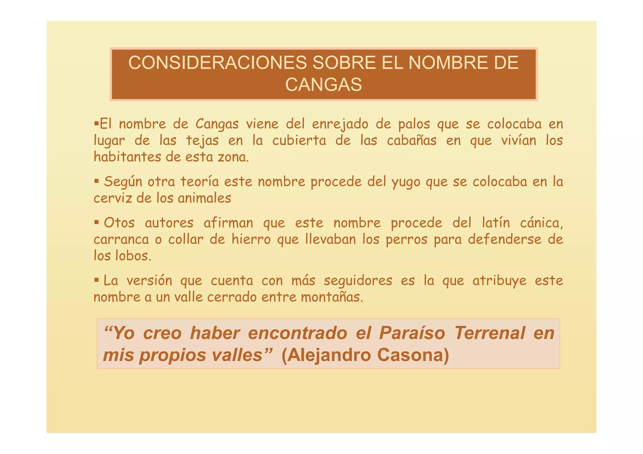 CONSIDERACIONES SOBRE EL NOMBRE DE
                  CANGAS

El nombre de Cangas viene del enrejado de palos que se colocaba en
lugar de las tejas en la cubierta de las cabañas en que vivían los
habitantes de esta zona.
 Según otra teoría este nombre procede del yugo que se colocaba en la
cerviz de los animales
 Otos autores afirman que este nombre procede del latín cánica,
carranca o collar de hierro que llevaban los perros para defenderse de
los lobos.
 La versión que cuenta con más seguidores es la que atribuye este
nombre a un valle cerrado entre montañas.

 “Yo creo haber encontrado el Paraíso Terrenal en
 mis propios valles” (Alejandro Casona)
 